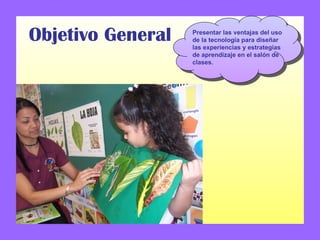 Objetivo General Presentar las ventajas del uso de la tecnología para diseñar las experiencias y estrategias de aprendizaje en el salón de clases. 
