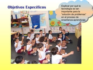 Objetivos Específicos Explicar por qué la tecnología es tan importante para la “solución de problemas” en el proceso de enseñanza-aprendizaje. 