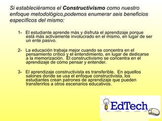 Si estableciéramos el  Constructivismo  como nuestro enfoque metodológico,podemos enumerar seis beneficios específicos del mismo: ` 1-  El estudiante aprende más y disfruta el aprendizaje porque está más activamente involucrado en el mismo, en lugar de ser un ente pasivo. 2-  La educación trabaja mejor cuando se concentra en el pensamiento crítico y el entendimiento, en lugar de dedicarse a la memorización.  El constructivismo se concentra en el aprendizaje de cómo pensar y entender. 3-  El aprendizaje constructivista es transferible.  En aquellos salones donde se usa el enfoque constructivista, los estudiantes crean patrones de aprendizaje que pueden transferirlos a otros escenarios educativos. 
