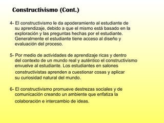 Constructivismo (Cont.) 4- El constructivismo le da apoderamiento al estudiante de su aprendizaje,   debido a que el mismo está basado en la  exploración y las preguntas hechas por el estudiante. Generalmente el estudiante tiene acceso al diseño y evaluación del proceso. 5- Por medio de actividades de aprendizaje ricas y dentro del contexto de un mundo real y auténtico el constructivismo envuelve al estudiante. Los estudiantes en salones constructivistas aprenden a cuestionar cosas y aplicar su curiosidad natural del mundo. 6- El constructivismo promueve destrezas sociales y de  comunicación creando un ambiente que enfatiza la colaboración e intercambio de ideas.   