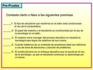 ______1-  El tipo de estudiante que recibimos en el salón está condicionado   al uso de la computadora. ______ 2-  El papel del maestro y el estudiante es condicionado por el uso de   la tecnología en el salón. ______ 3-  El maestro como manager del proceso educativo no necesita la   tecnología para lograr los objetivos de sus cursos. ______ 4-  Cuando hablamos de un ambiente de enseñanza ideal nos referimos   a uno de toma de decisiones y solución de problemas. ______ 5-  El constructivismo es un enfoque educativo que no ayuda en el uso   de la tecnología, ya que el estudiante construye su aprendizaje por   sí mismo. Contesta cierto o falso a las siguientes premisas Pre-Prueba 
