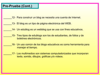______12-  Para construir un blog se necesita una cuenta de Internet. ______13-  El blog es un tipo de página electrónica del WEB. ______14-  Un edublog es un webblog que se usa con fines educativos. ______15-  Tres tipos de edublogs son los de estudiantes, de folios y de   boletines electrónicos. ______16-  Un uso común de los blogs educativos es como herramienta para   manejar el tiempo. ______17-  Los multimedios son sistemas computadorizados que incorporan   texto, sonido, dibujos, gráficas y/o videos. Pre-Prueba (Cont.) 