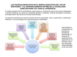 LAS TÉCNICAS DIDÁCTICAS EN EL MODELO EDUCATIVO DEL TEC DE MONTERREY  Y EL APROVECHAMIENTO OPTIMO DE LA TECNOLOGÍA COMO RECURSO UTIL PARA EL APRENDIZJE.  El modelo educativo del Tec de Monterrey requiere para su cumplimiento del uso de nuevas metodologías y técnicas didácticas, las cuales son estrategias globales e integrales, mediante actividades ordenadas y articuladas dentro del proceso de enseñanza-aprendizaje. Su aplicación permitirá que el alumno participe de forma responsable , bajo un papel activo y colaborativo, reflexione y  use la tecnología como recurso útil para su aprendizaje.  Para facilitar la incorporación al proceso de enseñanza-aprendizaje, al conducir el desarrollo de la autonomía en el individuo, para que asuma las responsabilidades de sus actos.  