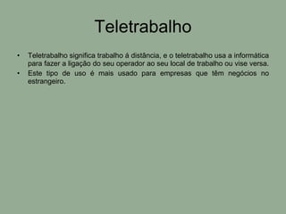 Teletrabalho Teletrabalho significa trabalho á distância, e o teletrabalho usa a informática para fazer a ligação do seu operador ao seu local de trabalho ou vise versa.  Este tipo de uso é mais usado para empresas que têm negócios no estrangeiro. 