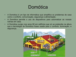 Domótica A Domótica é um tipo de informática que simplifica os problemas de casa como o conforto, comunicação, segurança e alimentação. A Domótica permite o uso de dispositivos para automatizar as nossas rotinas em casa. A Domótica surgiu nos anos 80 em edifícios que só se pretendia na altura que a tecnologia da Domótica fosse usada para o conforto, iluminação, e segurança. 