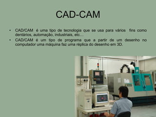 CAD-CAM CAD/CAM  é uma tipo de tecnologia que se usa para vários  fins como dentários, automação, industriais, etc… CAD/CAM é um tipo de programa que a partir de um desenho no computador uma máquina faz uma réplica do desenho em 3D. 