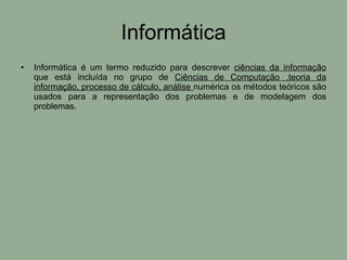 Informática Informática é um termo reduzido para descrever  ciências da informação  que está incluída no grupo de  Ciências de Computação ,teoria da informação, processo de cálculo, análise  numérica os métodos teóricos são usados para a representação dos problemas e de modelagem dos problemas.  
