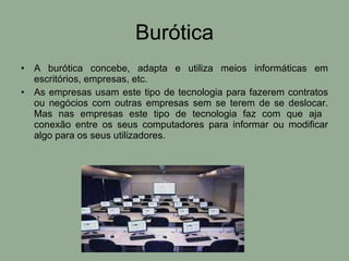 Burótica A burótica concebe, adapta e utiliza meios informáticas em escritórios, empresas, etc. As empresas usam este tipo de tecnologia para fazerem contratos ou negócios com outras empresas sem se terem de se deslocar. Mas nas empresas este tipo de tecnologia faz com que aja  conexão entre os seus computadores para informar ou modificar algo para os seus utilizadores. 