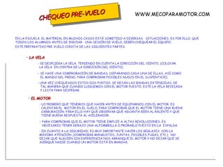 CHEQUEO PRE-VUELO EN LA ESCUELA, EL MATERIAL EN MUCHOS CASOS ESTÁ SOMETIDO A DIVERSAS  SITUACIONES, ES POR ELLO, QUE TODOS LOS ALUMNOS ANTES DE INICIAR  UNA SESIÓN DE VUELO, DEBEN CHEQUEAR EL EQUIPO. ESTE PREPARATIVO PRE-VUELO CONSTA DE LAS SIGUIENTES PARTES: LA VELA - SE DESPLIEGA LA VELA, TENIENDO EN CUENTA LA DIRECCIÓN DEL VIENTO, (COLOCAR    LA VELA  EN CONTRA DE LA DIRECCIÓN DEL VIENTO). -  SE HACE UNA COMPROBACIÓN DE BANDAS, (SEPARANDO CADA UNA DE ELLAS, ASÍ COMO    EL MANDO DEL FRENO, PARA COMPROBAR POSIBLES NUDOS EN EL SUSPENTAJE). - UNA VEZ CHEQUEADOS ESTOS DOS PUNTOS, SE DEJAN LAS BANDAS EXTENDIDAS, DE    TAL MANERA QUE CUANDO LLEGUEMOS CON EL MOTOR PUESTO, ESTE LA VELA REVISADA    Y LISTA PARA DESPEGAR.  EL MOTOR - LO PRIMERO QUE TENEMOS QUE HACER ANTES DE EQUIPARNOS CON EL MOTOR, ES    CALENTAR EL  MOTOR EN EL SUELO, PARA COMPROBAR QUE EL MOTOR TIENE UNA BUENA    CARBURACIÓN. PARA ELLO HAY QUE OBSERVAR QUE AGUANTA BIEN AL RALENTÍ Y QUE    TIENE BUENA RESPUESTA AL ACELERADOR. -  PARA COMPROBAR QUE EL MOTOR TIENE EMPUJE A ALTAS REVOLUCIONES, ES    NECESARIO TENER DEBAJO UNA ALFOMBRILLA O PROBARLO PUESTO EN LA  ESPALDA. - EN CUANTO A LA SEGURIDAD, ES MUY IMPORTANTE HACER LOS REGLAJES  CON LA  MÁXIMA ATENCIÓN ,(COMPROBAR MANGUITOS, JUNTAS ,POSIBLES FUGAS, ETC.).  NO  DEJAR QUE ALGUIEN SIN EXPERIENCIA NOS ARRANQUE EL MOTOR Y NO DEJAR QUE SE  ACERQUE NADIE CUANDO UN MOTOR ESTÁ EN MARCHA. WWW.MECOPARAMOTOR.COM 