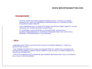 TRANSMISIONES - ES VITAL TENER UNA BUENA COMUNICACIÓN EN VUELO, Y MÁS EN LA FASE DE    APRENDIZAJE.  PARA ELLO DEBEREMOS COMPROBAR QUE LAS  COMUNICACIONES    FUNCIONAN CORRECTAMENTE. -  PARA COMPROBAR QUE LAS COMUNICACIONES FUNCIONAN CORRECTAMENTE, HAY QUE    REALIZAR UNA  PRUEBA DE RADIO AL EQUIPARSE.    SI TUVIÉSEMOS ALGÚN PROBLEMA AL ENLAZAR ENTRE  INSTRUCTOR Y    ALUMNO,CHEQUEARÍAMOS EL SISTEMA DE TRANSMISIONES PARA  DETECTAR EL      PROBLEMA Y PROCEDERÍAMOS A SOLUCIONARLO. SILLA COMPROBAR QUE TODOS LOS PUNTOS DE ANCLAJE ESTÁN BIEN CERRADOS Y UNIDOS AL CONJUNTO DEL CHASIS QUE TENEMOS EN PERFECTO ESTADO LOS MOSQUETONES DE  UNIÓN CON LAS BANDAS DE SUSTENTACIÓN (ABREN Y CIERRAN PERFECTAMENTE Y QUE SE ANCLA AUTOMÁTICAMENTE EL SEGURO DEL MOSQUETÓN). - OTRO PUNTO IMPORTANTE ES OBSERVAR QUE TENEMOS BIEN REGULADO TODAS LAS BANDAS DE LA SILLA A NUESTRA MEDIDA. WWW.MECOPARAMOTOR.COM 