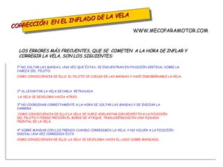 CORRECCIÓN  EN EL INFLADO DE LA VELA LOS ERRORES MÁS FRECUENTES, QUE SE  COMETEN  A LA HORA DE INFLAR Y CORREGIR LA VELA, SON LOS SIGUIENTES:  1º NO SOLTAR LAS BANDAS, UNA VEZ QUE ÉSTAS, SE ENCUENTRAN EN POSICIÓN VERTICAL SOBRE LA CABEZA DEL  PILOTO.  COMO CONSECUENCIA DE ELLO, EL PILOTO SE CUELGA DE LAS BANDAS Y HACE INGOBERNABLE LA VELA. 2º AL LEVANTAR LA VELA DEJARLA  RETRASADA.  LA VELA SE DESPLOMA HACIA ATRÁS. 3º NO COORDINAR CORRECTAMENTE A LA HORA DE SOLTAR LAS BANDAS Y DE INICIAR LA CARRERA.  COMO CONSECUENCIA DE ELLO LA VELA SE SUELE ADELANTAR CON RESPECTO A LA POSICIÓN DEL PILOTO   Y PIERDE PRESIÓN EL BORDE DE ATAQUE, TRADUCIÉNDOSE EN UNA PLEGADA FRONTAL DE LA VELA. 4º SOBRE MANDAR CON LOS FRENOS CUANDO CORREGIMOS LA VELA, Y NO VOLVER A LA POSICIÓN INICIAL UNA VEZ CORREGIDA ÉSTA.  COMO CONSECUENCIA DE ELLO, LA VELA SE DESPLOMA HACIA EL LADO SOBRE MANDADO. WWW.MECOPARAMOTOR.COM 