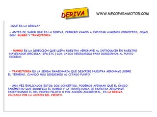 DERIVA ¿QUE ES LA DERIVA? - ANTES DE SABER QUE ES LA DERIVA, PRIMERO VAMOS A EXPLICAR ALGUNOS CONCEPTOS, COMO SON  RUMBO  Y  TRAYECTORIA . -  RUMBO  ES LA DIRECCIÓN QUE LLEVA NUESTRA AERONAVE AL INTRODUCIR EN NUESTRO NAVEGADOR (BRÚJULA, GPS,ETC.) LOS DATOS NECESARIOS PARA DIRIGIRNOS AL PUNTO ELEGIDO. -  TRAYECTORIA  ES LA SENDA IMAGINARIA QUE DESCRIBE NUESTRA AERONAVE SOBRE EL TERRENO, CUANDO NOS DIRIGIMOS AL CITADO PUNTO. - UNA VEZ EXPLICADOS ESTOS DOS CONCEPTOS, PODEMOS AFIRMAR QUE EL ÚNICO PARÁMETRO QUE MODIFICA EL RUMBO Y LA TRAYECTORIA DE NUESTRA AERONAVE,  EXCEPTUANDO EL DEL PROPIO PILOTO O POR ACCIÓN ACCIDENTAL, ES  LA DERIVA ,  CAUSADA POR LA ACCIÓN DEL VIENTO . WWW.MECOPARAMOTOR.COM 