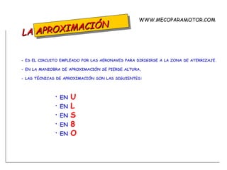 LA APROXIMACIÓN - ES EL CIRCUITO EMPLEADO POR LAS AERONAVES PARA DIRIGIRSE A LA ZONA DE ATERRIZAJE. - EN LA MANIOBRA DE APROXIMACIÓN SE PIERDE ALTURA, - LAS TÉCNICAS DE APROXIMACIÓN SON LAS SIGUIENTES: EN  U EN  L EN  S EN  8 EN  O WWW.MECOPARAMOTOR.COM 