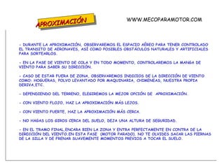 APROXIMACIÓN - DURANTE LA APROXIMACIÓN, OBSERVAREMOS EL ESPACIO AÉREO PARA TENER CONTROLADO EL TRANSITO DE AERONAVES, ASÍ COMO POSIBLES OBSTÁCULOS NATURALES Y ARTIFICIALES PARA SORTEARLOS. - EN LA FASE DE VIENTO DE COLA Y EN TODO MOMENTO, CONTROLAREMOS LA MANGA DE VIENTO PARA SABER SU DIRECCIÓN. - CASO DE ESTAR FUERA DE ZONA, OBSERVAREMOS INDICIOS DE LA DIRECCIÓN DE VIENTO COMO: HOGUERAS, POLVO LEVANTADO POR MAQUINARIA, CHIMENEAS, NUESTRA PROPIA DERIVA,ETC. - DEPENDIENDO DEL TERRENO, ELEGIREMOS LA MEJOR OPCIÓN DE  APROXIMACIÓN. - CON VIENTO FLOJO, HAZ LA APROXIMACIÓN MÁS LEJOS. - CON VIENTO FUERTE, HAZ LA APROXIMACIÓN MÁS CERCA. - NO HAGAS LOS GIROS CERCA DEL SUELO, DEJA UNA ALTURA DE SEGURIDAD. - EN EL TRAMO FINAL,ENCARA BIEN LA ZONA Y ENTRA PERFECTAMENTE EN CONTRA DE LA DIRECCIÓN DEL VIENTO.EN ESTA FASE  (MOTOR PARADO). NO TE OLVIDES SACAR LAS PIERNAS DE LA SILLA Y DE FRENAR SUAVEMENTE MOMENTOS PREVIOS A TOCAR EL SUELO. WWW.MECOPARAMOTOR.COM 