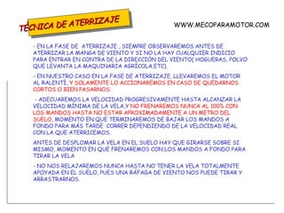 TÉCNICA DE ATERRIZAJE - EN LA FASE DE  ATERRIZAJE , SIEMPRE OBSERVAREMOS ANTES DE ATERRIZAR LA MANGA DE VIENTO Y SI NO LA HAY CUALQUIER INDICIO PARA ENTRAR EN CONTRA DE LA DIRECCIÓN DEL VIENTO( HOGUERAS, POLVO QUE LEVANTA LA MAQUINARIA AGRÍCOLA,ETC). - EN NUESTRO CASO EN LA FASE DE ATERRIZAJE, LLEVAREMOS EL MOTOR AL RALENTÍ,  Y SOLAMENTE LO ACCIONAREMOS EN CASO DE QUEDARNOS CORTOS O BIEN PASARNOS . - ADECUAREMOS LA VELOCIDAD PROGRESIVAMENTE HASTA ALCANZAR LA VELOCIDAD MÍNIMA DE LA VELA,Y  NO FRENAREMOS NUNCA AL 100% CON LOS MANDOS HASTA NO ESTAR APROXIMADAMENTE A UN METRO DEL SUELO , MOMENTO EN QUE TERMINAREMOS DE BAJAR LOS MANDOS A FONDO PARA MÁS TARDE  CORRER DEPENDIENDO DE LA VELOCIDAD REAL CON LA QUE ATERRICEMOS.  ANTES DE DESPLOMAR LA VELA EN EL SUELO HAY QUE GIRARSE SOBRE SI MISMO, MOMENTO EN QUE FRENAREMOS CON LOS MANDOS A FONDO PARA TIRAR LA VELA - NO NOS RELAJAREMOS NUNCA HASTA NO TENER LA VELA TOTALMENTE APOYADA EN EL SUELO, PUES UNA RÁFAGA DE VIENTO NOS PUEDE TIRAR Y ARRASTRARNOS. WWW.MECOPARAMOTOR.COM 