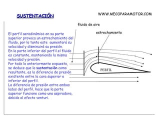 SUSTENTACIÓN El perfil aerodinámico en su parte superior provoca un estrechamiento del fluido, por lo tanto este  aumentará su velocidad y disminuirá su presión. En la parte inferior del perfil el fluido es constante, manteniendo la misma velocidad y presión. Por todo lo anteriormente expuesto, se deduce que la  sustentación  como resultante, es la diferencia de presión existente entre la cara superior e inferior del perfil. La diferencia de presión entre ambos lados del perfil, hace que la parte superior funcione como una aspiradora, debido al efecto venturi. PERFIL estrechamiento fluido de aire WWW.MECOPARAMOTOR.COM 