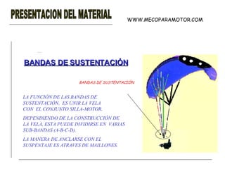 PRESENTACION DEL MATERIAL BANDAS DE SUSTENTACIÓN WWW.MECOPARAMOTOR.COM LA FUNCIÓN DE LAS BANDAS DE SUSTENTACIÓN ,  ES UNIR LA VELA CON  EL CONJUNTO SILLA-MOTOR . DEPENDIENDO DE LA CONSTRUCCIÓN DE LA VELA, ESTA PUEDE DIVIDIRSE EN  VARIAS SUB-BANDAS (A-B-C-D). LA MANERA DE ANCLARSE CON EL SUSPENTAJE ES ATRAVES DE MAILLONES. BANDAS DE SUSTENTACIÓN 