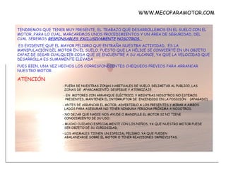 TENDREMOS QUE TENER MUY PRESENTE, EL TRABAJO QUE DESARROLLEMOS EN EL SUELO CON EL MOTOR, PARA LO CUAL, MARCAREMOS UNOS PROCEDIMIENTOS Y UN ÁREA DE SEGURIDAD, DEL CUAL SEREMOS  RESPONSABLES EXCLUSIVAMENTE   NOSOTROS.  ES EVIDENTE QUE EL MAYOR PELIGRO QUE ENTRAÑA NUESTRA ACTIVIDAD,  ES LA MANIPULACIÓN DEL MOTOR EN EL SUELO, PUESTO QUE LA HÉLICE SE CONVIERTE EN UN OBJETO CAPAZ DE SEGAR CUALQUIER COSA QUE SE ENCUENTRE A SU ALCANCE, YA QUE LA VELOCIDAD QUE DESARROLLA ES SUMAMENTE ELEVADA . PUES BIEN, UNA VEZ HECHOS LOS CORRESPONDIENTES CHEQUEOS PREVIOS PARA ARRANCAR NUESTRO MOTOR. ATENCIÓN - FUERA DE NUESTRAS ZONAS HABITUALES DE VUELO, DELIMITAR AL PUBLICO, LAS    ZONAS DE  APARCAMIENTO, DESPEGUE Y ATERRIZAJE.   - EN  MOTORES CON ARRANQUE ELÉCTRICO, Y MIENTRAS NOSOTROS NO ESTEMOS    PRESENTES, MANTENER EL INTERRUPTOR DE  ENCENDIDO EN LA POSICIÓN  (APAGADO). - ANTES DE ARRANCAR EL MOTOR, ADVERTIRLO A LOS PRESENTES Y MIRAR A AMBOS    LADOS PARA ASEGURAR NO TENER NINGUNA PERSONA PRÓXIMA A NOSOTROS. - NO DEJAR QUE NADIE NOS AYUDE O MANIPULE EL MOTOR SI NO TIENE    CONOCIMIENTO DE SU USO. - MUCHO CUIDADO ESPECIALMENTE CON LOS NIÑOS, YA QUE NUESTRO MOTOR PUEDE    SER OBJETO DE SU CURIOSIDAD. - LOS ANIMALES TIENEN UN ESPECIAL PELIGRO, YA QUE PUEDEN      ABALANZARSE SOBRE EL MOTOR O TENER REACCIONES IMPREVISTAS. WWW.MECOPARAMOTOR.COM 