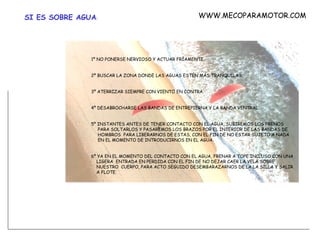 SI ES SOBRE AGUA :   1º NO PONERSE NERVIOSO Y ACTUAR FRÍAMENTE.   2º BUSCAR LA ZONA DONDE LAS AGUAS ESTÉN MÁS TRANQUILAS.   3º ATERRIZAR SIEMPRE CON VIENTO EN CONTRA   4º DESABROCHARSE LAS BANDAS DE ENTREPIERNA Y LA BANDA VENTRAL.    5º INSTANTES ANTES DE TENER CONTACTO CON EL AGUA, SUBIREMOS LOS FRENOS    PARA SOLTARLOS Y PASAREMOS LOS BRAZOS POR EL INTERIOR DE LAS BANDAS DE    HOMBROS  PARA LIBERARNOS DE ESTAS, CON EL FIN DE NO ESTAR SUJETO A NADA    EN EL MOMENTO DE INTRODUCIRNOS EN EL AGUA.   6º YA EN EL MOMENTO DEL CONTACTO CON EL AGUA, FRENAR A TOPE INCLUSO CON UNA    LIGERA  ENTRADA EN PERDIDA CON EL FIN DE NO DEJAR CAER LA VELA SOBRE    NUESTRO  CUERPO, PARA ACTO SEGUIDO DESEMBARAZARNOS DE LA LA SILLA Y SALIR    A FLOTE. WWW.MECOPARAMOTOR.COM 
