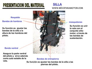SILLA Bandas de hombros Bandas de entrepierna Banda ventral Respaldo mosquetones Su función es  ajustar las bandas de la silla a la altura de los hombros del piloto.   Su función es ajustar las bandas de la silla a las piernas del piloto.   Asegura la parte ventral del piloto y  sirve además como auto estable de la vela.   Su función es unir la vela con el conjunto silla-motor, a través de las bandas de sustentación. WWW.MECOPARAMOTOR.COM 