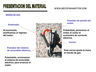 MANDO DE GAS Acelerador. Pulsador del sistema de encendido eléctrico. Al accionarlo, dosificamos el régimen del motor.  Pulsándolo, accionamos el sistema de encendido eléctrico, para arrancar el motor.   Pulsador de parada del motor. Pulsándolo, pararemos el motor al cortar el suministro de corriente eléctrica.   Correa. Esta correa ajusta la mano al mando de gas.   WWW.MECOPARAMOTOR.COM 