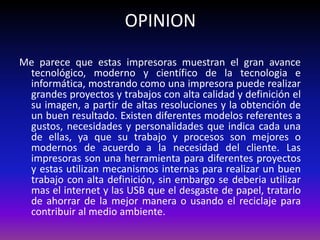 OPINION
Me parece que estas impresoras muestran el gran avance
 tecnológico, moderno y científico de la tecnologia e
 informática, mostrando como una impresora puede realizar
 grandes proyectos y trabajos con alta calidad y definición el
 su imagen, a partir de altas resoluciones y la obtención de
 un buen resultado. Existen diferentes modelos referentes a
 gustos, necesidades y personalidades que indica cada una
 de ellas, ya que su trabajo y procesos son mejores o
 modernos de acuerdo a la necesidad del cliente. Las
 impresoras son una herramienta para diferentes proyectos
 y estas utilizan mecanismos internas para realizar un buen
 trabajo con alta definición, sin embargo se deberia utilizar
 mas el internet y las USB que el desgaste de papel, tratarlo
 de ahorrar de la mejor manera o usando el reciclaje para
 contribuir al medio ambiente.
 