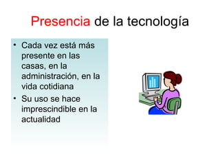 Presencia de la tecnología
• Cada vez está más
presente en las
casas, en la
administración, en la
vida cotidiana
• Su uso se hace
imprescindible en la
actualidad
 