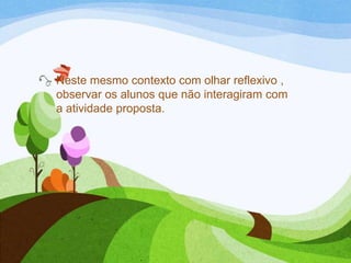 Neste mesmo contexto com olhar reflexivo ,
observar os alunos que não interagiram com
a atividade proposta.

 