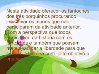 Nesta atividade oferecer os fantoches
dos três porquinhos procurando
incentivar os alunos que não
participaram da atividade anterior.
Com a perspectiva que todos
participem da história com os
fantoches e também que possam
manusear. dar a liberdade para que
contem a história com jeito objetivo e
criativo.

 
