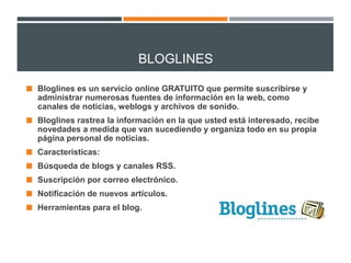 BLOGLINES
 Bloglines es un servicio online GRATUITO que permite suscribirse y

administrar numerosas fuentes de información en la web, como
canales de noticias, weblogs y archivos de sonido.
 Bloglines rastrea la información en la que usted está interesado, recibe

novedades a medida que van sucediendo y organiza todo en su propia
página personal de noticias.
 Características:

 Búsqueda de blogs y canales RSS.
 Suscripción por correo electrónico.
 Notificación de nuevos artículos.
 Herramientas para el blog.

 