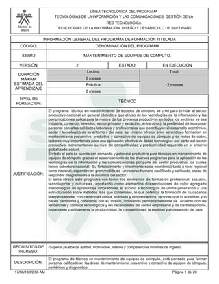 Modelo de
Mejora
LÍNEA TECNOLÓGICA DEL PROGRAMA
TECNOLOGÍAS DE LA INFORMACIÓN Y LAS COMUNICACIONES GESTIÓN DE LA
RED TECNOLÓGICA
TECNOLOGÍAS DE LA INFORMACIÓN, DISEÑO Y DESARROLLO DE SOFTWARE
INFORMACIÓN GENERAL DEL PROGRAMA DE FORMACIÓN TITULADA
DENOMINACIÓN DEL PROGRAMACÓDIGO:
VERSIÓN: ESTADO:
DURACIÓN
MÁXIMA
ESTIMADA DEL
APRENDIZAJE
Total
6 meses
6 meses
12 meses
2 EN EJECUCIÓN
NIVEL DE
FORMACIÓN:
MANTENIMIENTO DE EQUIPOS DE COMPUTO.839312
TÉCNICO
Lectiva
Práctica
JUSTIFICACIÓN:
El programa técnico en mantenimiento de equipos de cómputo se creó para brindar al sector
productivo nacional en general (debido a que el uso de las tecnologías de la información y las
comunicaciones aplica para la mejora de los procesos productivos en todos los sectores ya sea
industria, comercio, servicios, sector primario y extractivo, entre otros), la posibilidad de incorporar
personal con altas calidades laborales y profesionales que contribuyan al desarrollo económico,
social y tecnológico de su entorno y del país, así mismo ofrecer a los aprendices formación en
mantenimiento preventivo, predictivo y correctivo de equipos de cómputo y de redes de datos,
factores muy importantes para una aplicación efectiva de éstas tecnologías por parte del sector
productivo, incrementando su nivel de competitividad y productividad requerido en el entorno
globalizado actual.
En todo el país se cuenta con demanda y potencial productivo para técnicos en mantenimiento de
equipos de cómputo, gracias al apalancamiento de los diversos programas para la aplicación de las
tecnologías de la información y las comunicaciones por parte del sector productivo, los cuales
tienen cobertura nacional. Su fortalecimiento y crecimiento socio-económico tanto a nivel regional
como nacional, dependen en gran medida de un recurso humano cualificado y calificado, capaz de
responder integralmente a la dinámica del sector.
El sena ofrece este programa con todos los elementos de formación profesional, sociales,
tecnológicos y culturales, aportando como elementos diferenciadores de valor agregado
metodologías de aprendizaje innovadoras, el acceso a tecnologías de última generación y una
estructuración sobre métodos más que contenidos, lo que potencia la formación de ciudadanos
librepensadores, con capacidad crítica, solidaria y emprendedora, factores que lo acreditan y lo
hacen pertinente y coherente con su misión, innovando permanentemente de acuerdo con las
tendencias y cambios tecnológicos y las necesidades del sector empresarial y de los trabajadores,
impactando positivamente la productividad, la competitividad, la equidad y el desarrollo del país.
REQUISITOS DE
INGRESO:
-Superar prueba de aptitud, motivación, interés y competencias mínimas de ingreso.
DESCRIPCIÓN:
El programa de técnico en mantenimiento de equipos de cómputo, está pensado para formar
personal calificado en las áreas de mantenimiento preventivo y correctivo de equipos de cómputo,
periféricos y diagnostico
Página 1 de 2017/06/13 09:58 AM
 