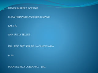 DIEGO BARRERA LOZANO 
LUISA FERNANDA VVIEROS LOZANO 
LAS TIC 
ANA LUCIA TELLEZ 
INS. EDC. NST. SÑR DE LA CANDELARIA 
9- 02 
PLANETA RICA CORDOBA / 2014 
 