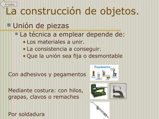 Al índice 
La construcción de objetos. 
 Unión de piezas 
 La técnica a emplear depende de: 
• Los materiales a unir. 
• La consistencia a conseguir. 
• Que la unión sea fija o desmontable 
Con adhesivos y pegamentos 
Mediante costura: con hilos, 
grapas, clavos o remaches 
Por soldadura 
 