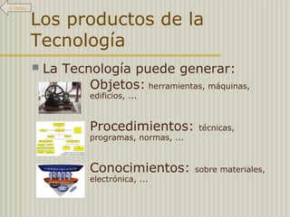 Los productos de la 
Tecnología 
 La Tecnología puede generar: 
Objetos: herramientas, máquinas, 
edificios, ... 
Procedimientos: técnicas, 
programas, normas, ... 
Conocimientos: sobre materiales, 
electrónica, ... 
Al índice 
 