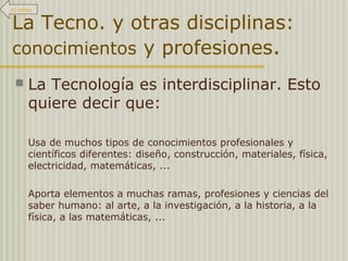 Al índice 
La Tecno. y otras disciplinas: 
conocimientos y profesiones. 
 La Tecnología es interdisciplinar. Esto 
quiere decir que: 
Usa de muchos tipos de conocimientos profesionales y 
científicos diferentes: diseño, construcción, materiales, física, 
electricidad, matemáticas, ... 
Aporta elementos a muchas ramas, profesiones y ciencias del 
saber humano: al arte, a la investigación, a la historia, a la 
física, a las matemáticas, ... 
 
