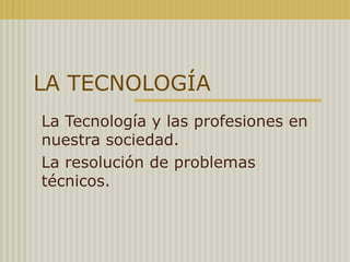 LA TECNOLOGÍA 
La Tecnología y las profesiones en 
nuestra sociedad. 
La resolución de problemas 
técnicos. 
 
