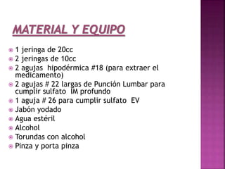  1 jeringa de 20cc
 2 jeringas de 10cc
 2 agujas hipodérmica #18 (para extraer el
medicamento)
 2 agujas # 22 largas de Punción Lumbar para
cumplir sulfato IM profundo
 1 aguja # 26 para cumplir sulfato EV
 Jabón yodado
 Agua estéril
 Alcohol
 Torundas con alcohol
 Pinza y porta pinza
 