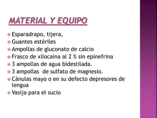  Esparadrapo, tijera,
 Guantes estériles
 Ampollas de gluconato de calcio
 Frasco de xilocaina al 2 % sin epinefrina
 3 ampollas de agua bidestilada.
 3 ampollas de sulfato de magnesio.
 Cánulas mayo o en su defecto depresores de
lengua
 Vasija para el sucio
 