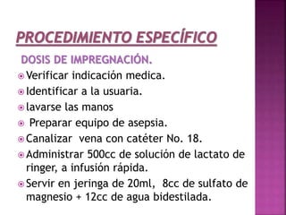 DOSIS DE IMPREGNACIÓN.
 Verificar indicación medica.
 Identificar a la usuaria.
 lavarse las manos
 Preparar equipo de asepsia.
 Canalizar vena con catéter No. 18.
 Administrar 500cc de solución de lactato de
ringer, a infusión rápida.
 Servir en jeringa de 20ml, 8cc de sulfato de
magnesio + 12cc de agua bidestilada.
 