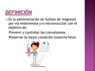  Es la administración de Sulfato de magnesio
por vía endovenosa y/o intramuscular con el
objetivo de:
Prevenir y controlar las convulsiones.
Preservar la mejor condición materna-fetal.
 