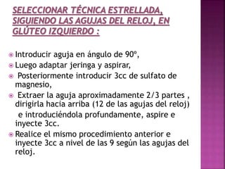  Introducir aguja en ángulo de 90º,
 Luego adaptar jeringa y aspirar,
 Posteriormente introducir 3cc de sulfato de
magnesio,
 Extraer la aguja aproximadamente 2/3 partes ,
dirigirla hacia arriba (12 de las agujas del reloj)
e introduciéndola profundamente, aspire e
inyecte 3cc.
 Realice el mismo procedimiento anterior e
inyecte 3cc a nivel de las 9 según las agujas del
reloj.
 
