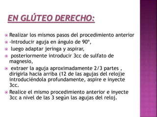  Realizar los mismos pasos del procedimiento anterior
 -Introducir aguja en ángulo de 90º,
 luego adaptar jeringa y aspirar,
 posteriormente introducir 3cc de sulfato de
magnesio,
 extraer la aguja aproximadamente 2/3 partes ,
dirigirla hacia arriba (12 de las agujas del reloj)e
introduciéndola profundamente, aspire e inyecte
3cc.
 Realice el mismo procedimiento anterior e inyecte
3cc a nivel de las 3 según las agujas del reloj.
 