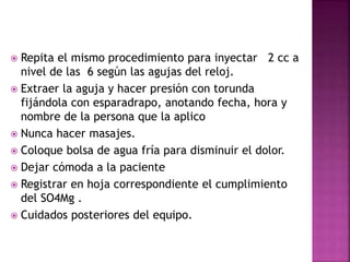 Repita el mismo procedimiento para inyectar 2 cc a
nivel de las 6 según las agujas del reloj.
 Extraer la aguja y hacer presión con torunda
fijándola con esparadrapo, anotando fecha, hora y
nombre de la persona que la aplico
 Nunca hacer masajes.
 Coloque bolsa de agua fría para disminuir el dolor.
 Dejar cómoda a la paciente
 Registrar en hoja correspondiente el cumplimiento
del SO4Mg .
 Cuidados posteriores del equipo.
 
