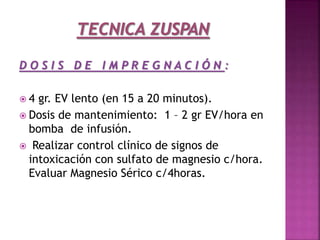 D O S I S D E I M P R E G N A C I Ó N :
 4 gr. EV lento (en 15 a 20 minutos).
 Dosis de mantenimiento: 1 – 2 gr EV/hora en
bomba de infusión.
 Realizar control clínico de signos de
intoxicación con sulfato de magnesio c/hora.
Evaluar Magnesio Sérico c/4horas.
 