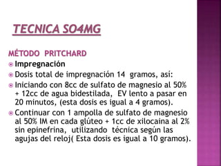 MÉTODO PRITCHARD
 Impregnación
 Dosis total de impregnación 14 gramos, así:
 Iniciando con 8cc de sulfato de magnesio al 50%
+ 12cc de agua bidestilada, EV lento a pasar en
20 minutos, (esta dosis es igual a 4 gramos).
 Continuar con 1 ampolla de sulfato de magnesio
al 50% IM en cada glúteo + 1cc de xilocaina al 2%
sin epinefrina, utilizando técnica según las
agujas del reloj( Esta dosis es igual a 10 gramos).
 