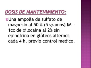 Una ampolla de sulfato de
magnesio al 50 % (5 gramos) IM +
1cc de xilocaina al 2% sin
epinefrina en glúteos alternos
cada 4 h, previo control medico.
 