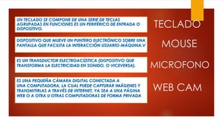 UN TECLADO SE COMPONE DE UNA SERIE DE TECLAS
AGRUPADAS EN FUNCIONES ES UN PERIFÉRICO DE ENTRADA O
DISPOSITIVO.
DISPOSITIVO QUE MUEVE UN PUNTERO ELECTRÓNICO SOBRE UNA
PANTALLA QUE FACILITA LA INTERACCIÓN USUARIO-MÁQUINA.V
ES UN TRANSDUCTOR ELECTROACÚSTICA (DISPOSITIVO QUE
TRANSFORMA LA ELECTRICIDAD EN SONIDO, O VICEVERSA).
ES UNA PEQUEÑA CÁMARA DIGITAL CONECTADA A
UNA COMPUTADORA, LA CUAL PUEDE CAPTURAR IMÁGENES Y
TRANSMITIRLAS A TRAVÉS DE INTERNET, YA SEA A UNA PÁGINA
WEB O A OTRA U OTRAS COMPUTADORAS DE FORMA PRIVADA
TECLADO
MOUSE
MICROFONO
WEB CAM
 