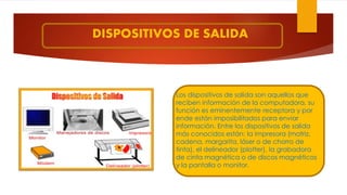 DISPOSITIVOS DE SALIDA
Los dispositivos de salida son aquellos que
reciben información de la computadora, su
función es eminentemente receptora y por
ende están imposibilitados para enviar
información. Entre los dispositivos de salida
más conocidos están: la impresora (matriz,
cadena, margarita, láser o de chorro de
tinta), el delineador (plotter), la grabadora
de cinta magnética o de discos magnéticos
y la pantalla o monitor.
 