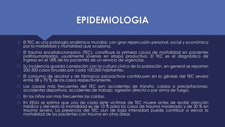 EPIDEMIOLOGIA
 El TEC es una patología endémica mundial, con gran repercusión personal, social y económica
por la morbilidad y mortalidad que ocasiona.
 El trauma encefalocraneano (TEC), constituye la primera causa de mortalidad en pacientes
politraumatizados, usualmente jóvenes en etapa productiva. El TEC es el diagnóstico de
ingreso en el 18% de los pacientes de un servicio de urgencias.
 Su incidencia guarda correlación con la cultura cívica de la población, en general se reportan
200-300 casos anuales por cada 100,000 habitantes.
 El consumo de alcohol y de fármacos psicoactivos contribuyen en la génesis del TEC severo
entre 38 y 70 % de los casos respectivamente.
 Las causas más frecuentes del TEC son: accidentes de tránsito, caídas o precipitaciones,
accidentes deportivos, accidentes de trabajo, agresión directa o por arma de fuego.
 En los niños son mas frecuentes las caídas.
 En EEUU se estima que uno de cada siete victimas de TEC muere antes de recibir atención
médica y del resto la mortalidad es de 10 % para los casos de trauma moderado y de 30 % en
trauma severo. La presencia del TEC aun de baja intensidad puede contribuir a elevar la
mortalidad de los pacientes con trauma en otras áreas
 