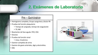 Pre – Quirúrgico:
• Hemograma completo, Grupo sanguíneo y factor Rh
• Pruebas de función plaquetaria
• Tiempo de sangrado, tiempo de coagulación
• TP, INR
• Reactantes de fase aguda: PCR, VSG
• Glucosa
• Pruebas de función renal
• Urea, Creatinina
• Examen completo de orina
• Examen de gases arteriales, Agá y electrolitos.
• EKG
 